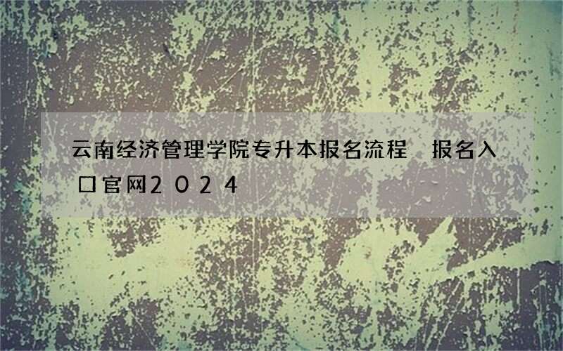 云南经济管理学院专升本报名流程 报名入口官网2024